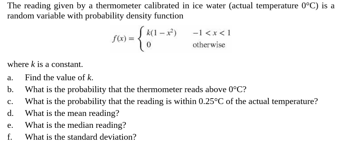 The reading given by a thermometer calibrated in ice water (actual temperature 0°C) is a
random variable with probability density function
{*
S k(1 – x)
-1 <x < 1
f(x) =
otherwise
where k is a constant.
Find the value of k.
a.
b.
What is the probability that the thermometer reads above 0°C?
What is the probability that the reading is within 0.25°C of the actual temperature?
What is the mean reading?
C.
d.
What is the median reading?
e.
f.
What is the standard deviation?
