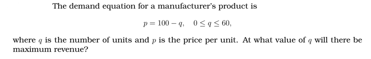 The demand equation for a manufacturer's product is
p = 100 – q, 0 <q< 60,
where q is the number of units and p is the price per unit. At what value of q will there be
maximum revenue?
