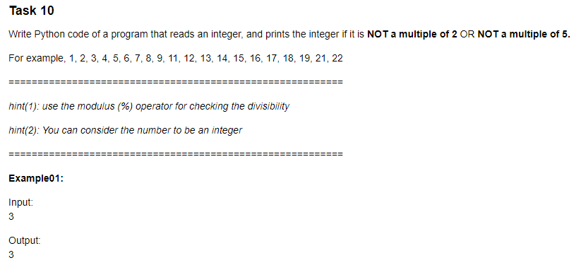 Task 10
Write Python code of a program that reads an integer, and prints the integer if it is NOT a multiple of 2 OR NOT a multiple of 5.
For example, 1, 2, 3, 4, 5, 6, 7, 8, 9, 11, 12, 13, 14, 15, 16, 17, 18, 19, 21, 22
hint(1): use the modulus (%) operator for checking the divisibility
hint(2): You can consider the number to be an integer
Example01:
Input:
3
Output:
3
