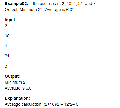Example02: If the user enters 2, 10, 1, 21, and 3.
Output: Minimum 2", "Average is 6.0"
Input:
2
10
1
21
3
Output:
Minimum 2
Average is 6.0
Explanation:
Average calculation: (2+10)/2 = 12/2= 6
