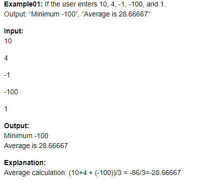 Example01: If the user enters 10, 4, -1, -100, and 1.
Output: "Minimum -100", "Average is 28.66667"
Input:
10
4
-1
-100
1
Output:
Minimum -100
Average is 28.66667
Explanation:
Average calculation: (10+4 + (-100))/3 = -86/3=-28.66667
