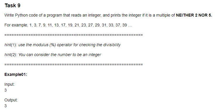 Task 9
Write Python code of a program that reads an integer, and prints the integer if it is a multiple of NEITHER 2 NOR 5.
For example, 1, 3, 7, 9, 11, 13, 17, 19, 21, 23, 27, 29, 31, 33, 37, 39 ...
hint(1): use the modulus (%) operator for checking the divisibility
hint(2): You can consider the number to be an integer
!%3%=====
Example01:
Input:
3
Output:
3
