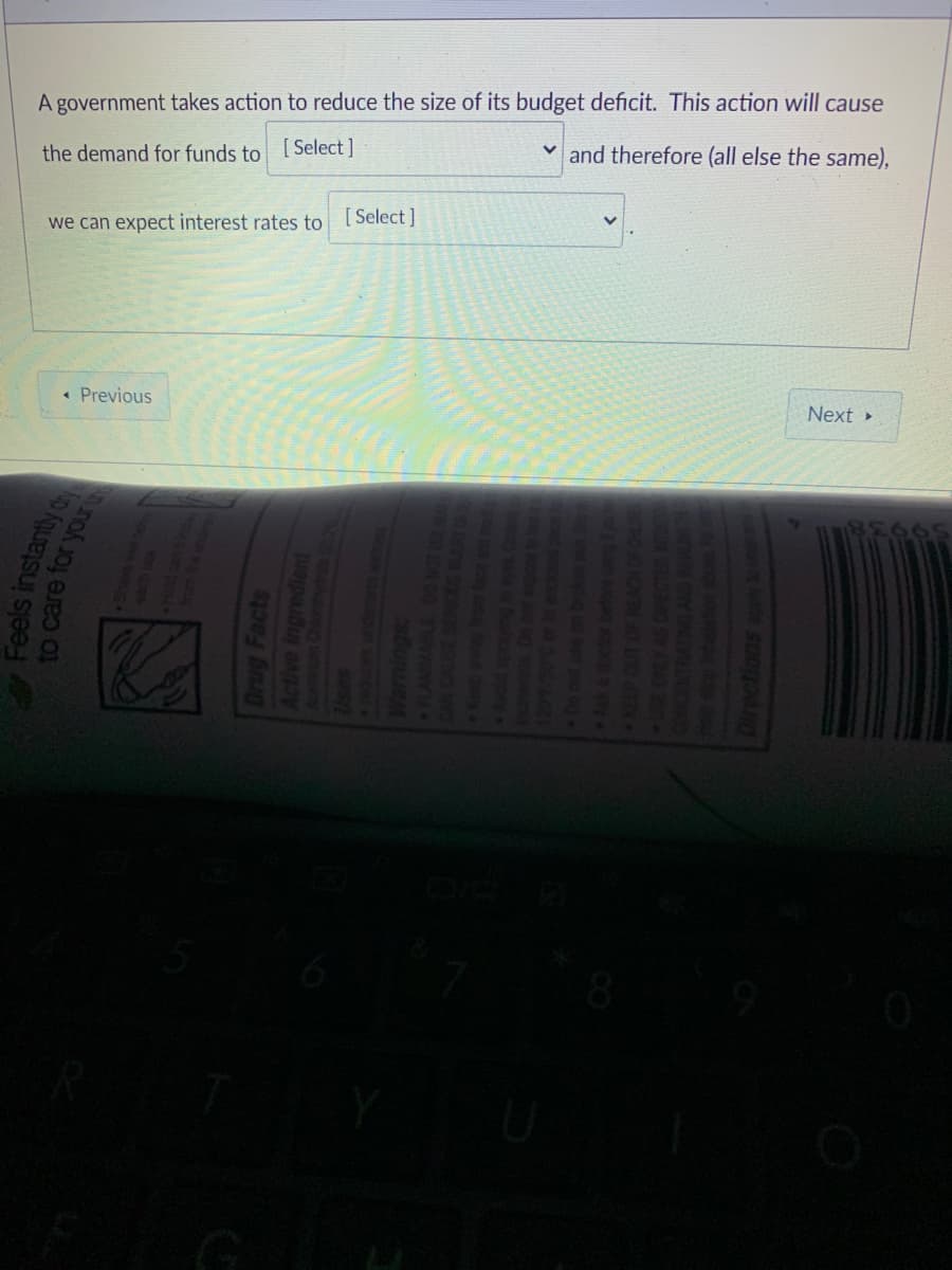 A government takes action to reduce the size of its budget deficit. This action will cause
[ Select ]
and therefore (all else the same),
the demand for funds to
we can expect interest rates to [Select ]
« Previous
Next
G
Feels instantly
to care for your
Drug Facts
Active ingredient
Warnings:
