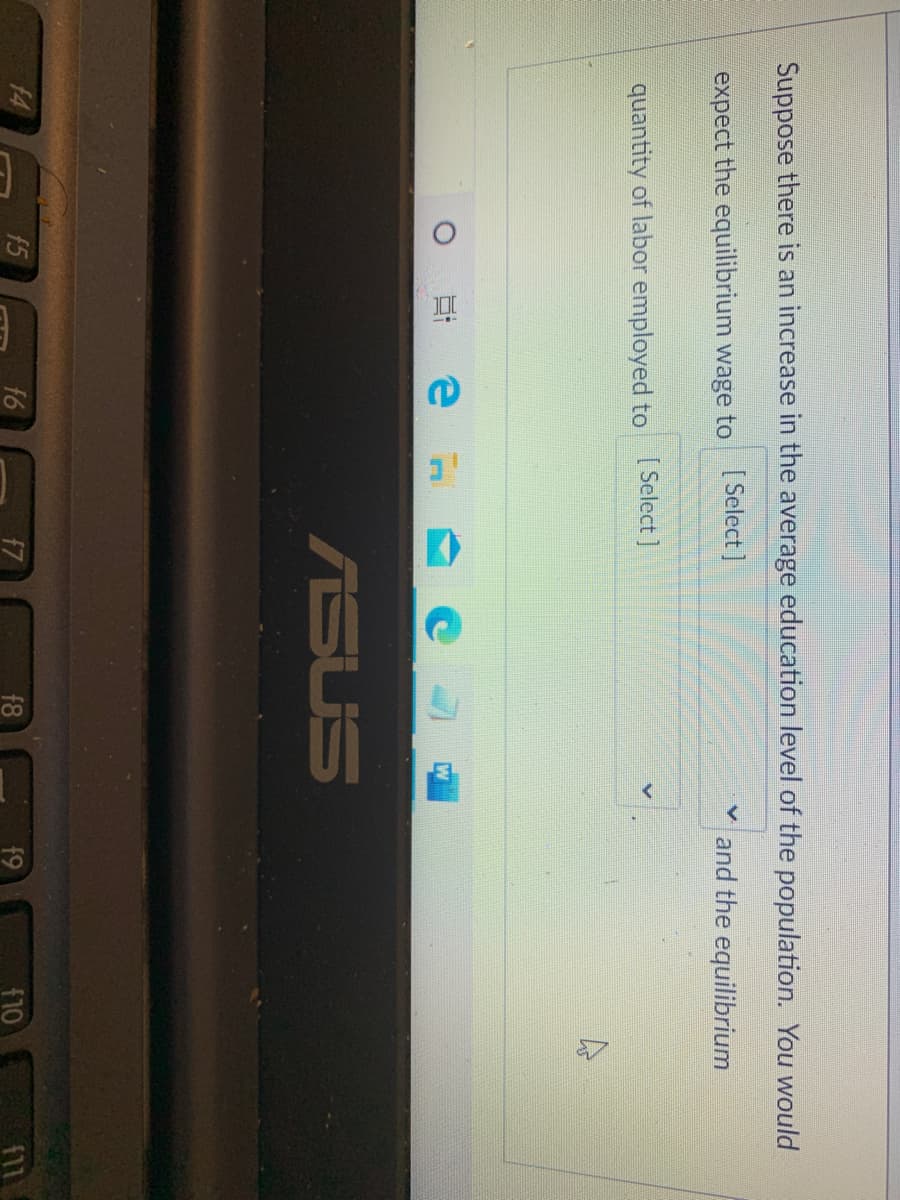 18
Suppose there is an increase in the average education level of the population. You would
expect the equilibrium wage to [Select ]
and the equilibrium
quantity of labor employed to [Select ]
ASUS
14
f5
f6
f7
f9
f10
f11
