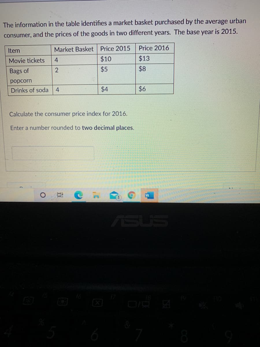 The information in the table identifies a market basket purchased by the average urban
consumer, and the prices of the goods in two different years. The base year is 2015.
Item
Market Basket Price 2015
Price 2016
Movie tickets
4.
$10
$13
Bags of
$5
$8
poрcorn
Drinks of soda
4.
$4
$6
Calculate the consumer price index for 2016.
Enter a number rounded to two decimal places.
ASUS
