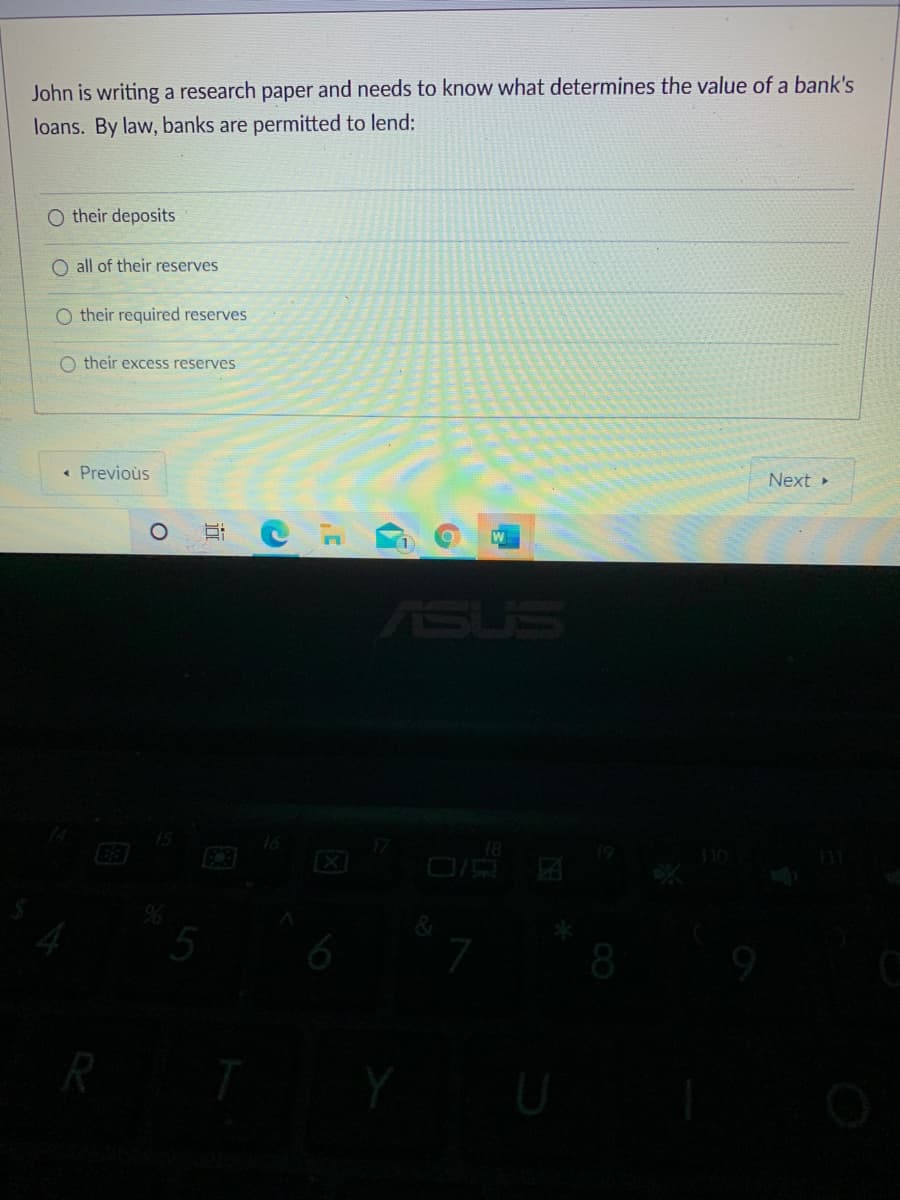 John is writing a research paper and needs to know what determines the value of a bank's
loans. By law, banks are permitted to lend:
O their deposits
O all of their reserves
O their required reserves
O their excess reserves
« Previoùs
Next »
W
ASUS
16
18
5
8
R
