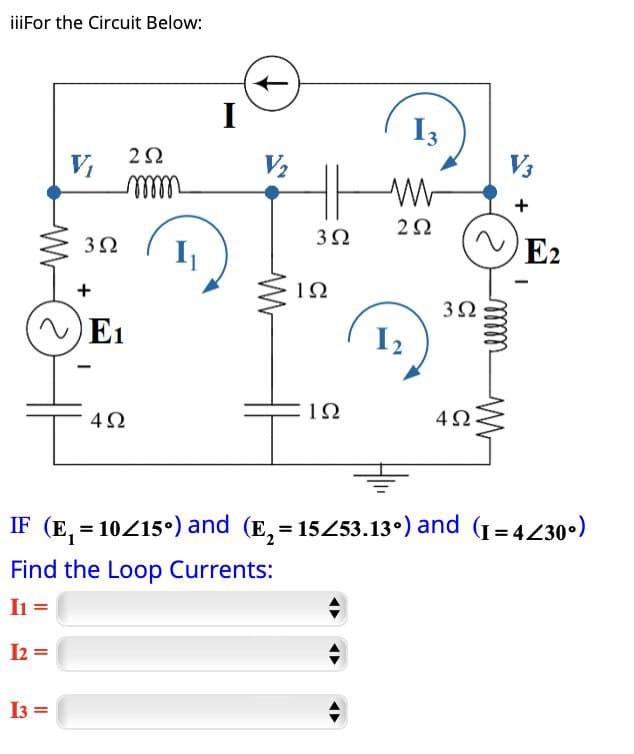 iiiFor the Circuit Below:
V₂
V₁
+
302
E1
202
mmmm
I₁
I
ہے
13
V3
w
202
302
192
302
12
ΙΩ
4Ω
+
E2
mmm
-
==
IF (E₁ = 10/15°) and (E₂ = 15/53.13°) and (I=4/30°)
Find the Loop Currents:
I1 =
12=
13=