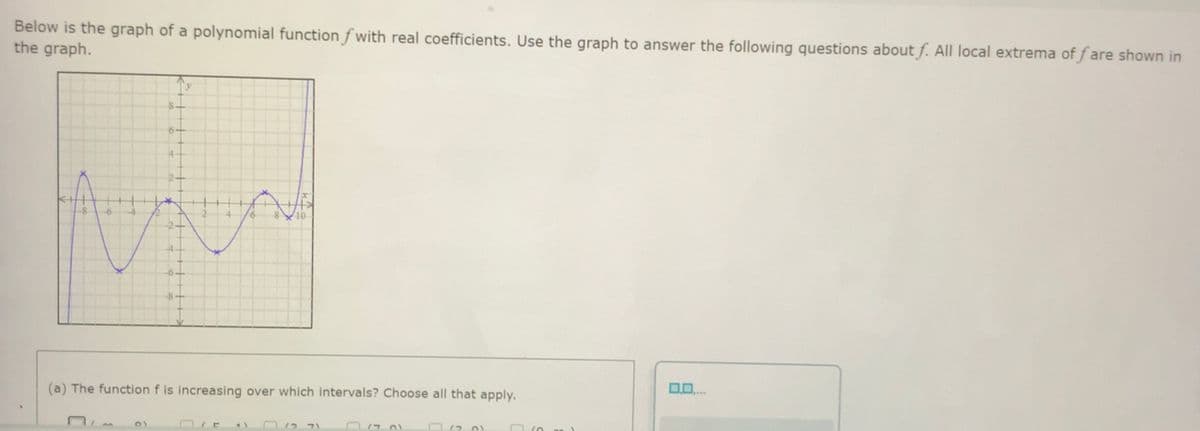 Below is the graph of a polynomial function f with real coefficients. Use the graph to answer the following questions about f. All local extrema of f are shown in
the graph.
-6-
8-
(a) The function f is increasing over which intervals? Choose all that apply.
