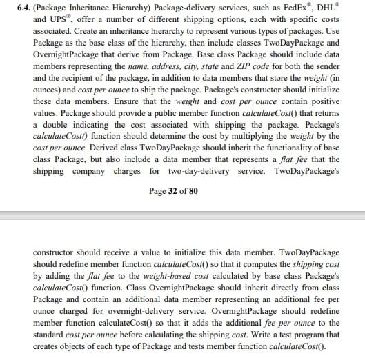 6.4. (Package Inheritance Hierarchy) Package-delivery services, such as FedEx", DHL*
and UPS", offer a number of different shipping options, each with specific costs
associated. Create an inheritance hierarchy to represent various types of packages. Use
Package as the base class of the hierarchy, then include classes TwoDayPackage and
OvernightPackage that derive from Package. Base class Package should include data
members representing the name, address, city, state and ZIP code for both the sender
and the recipient of the package, in addition to data members that store the weight (in
ounces) and cost per ounce to ship the package. Package's constructor should initialize
these data members. Ensure that the weight and cost per ounce contain positive
values. Package should provide a public member function calculateCost() that returns
a double indicating the cost associated with shipping the package. Package's
calculateCost() function should determine the cost by multiplying the weight by the
cost per ounce. Derived class TwoDayPackage should inherit the functionality of base
class Package, but also include a data member that represents a flat fee that the
shipping company charges for two-day-delivery service. TwoDayPackage's
Page 32 of 80
constructor should receive a value to initialize this data member. TwoDayPackage
should redefine member function calculateCost() so that it computes the shipping cost
by adding the flat fee to the weight-based cost calculated by base class Package's
calculateCost() function. Class OvemightPackage should inherit directly from class
Package and contain an additional data member representing an additional fee per
ounce charged for ovemight-delivery service. OvernightPackage should redefine
member function calculateCost() so that it adds the additional fee per ounce to the
standard cost per ounce before calculating the shipping cost. Write a test program that
creates objects of each type of Package and tests member function calculateCost().
