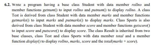 6.2. Write a program having a base class Student with data member rollno and
member functions getnum() to input rollno and putnum() to display rollno. A class
Test is derived from class Student with data member marks and member functions
getmarks() to input marks and putmarks() to display marks. Class Sports is also
derived from class Student with data member score and member functions getscore(0
to input score and putscore() to display score. The class Result is inherited from two
base classes, class Test and class Sports with data member total and a member
function display() to display rollno, marks, score and the total(marks + score).
