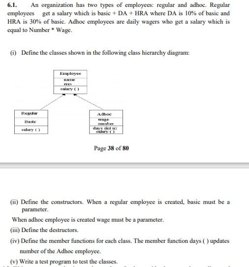 6.1.
An organization has two types of employees: regular and adhoc. Regular
employees get a salary which is basic + DA + HRA where DA is 10% of basic and
HRA is 30% of basic. Adhoc employees are daily wagers who get a salary which is
equal to Number * Wage.
(1) Define the classes shown in the following class hierarchy diagram:
Employee
name
eno
salary ()
Regulor
Adhoc
Basic
wage
Tmber
days (int n)
ealary )
salary ()
Page 38 of 80
(ii) Define the constructors. When a regular employee is created, basic must be a
parameter.
When adhoc employee is created wage must be a parameter.
(iii) Define the destructors.
(iv) Define the member functions for each class. The member function days ( ) updates
number of the Adhoc employee.
(v) Write a test program to test the classes.
