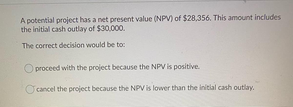 A potential project has a net present value (NPV) of $28,356. This amount includes
the initial cash outlay of $30,000.
The correct decision would be to:
O proceed with the project because the NPV is positive.
cancel the project because the NPV is lower than the initial cash outlay.
