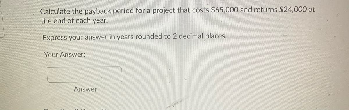 Calculate the payback period for a project that costs $65,000 and returns $24,000 at
the end of each year.
Express your answer in years rounded to 2 decimal places.
Your Answer:
Answer
