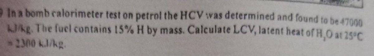 In a bomb calorimeter test on petrol the HCV was determined and found to be 47000
Whg. The fuel contains 15% H by mass. Calculate LCV, latent heat of H,O at 25°C
2300 kJ/kg.
