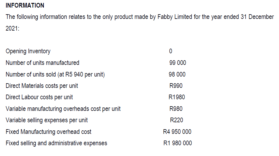INFORMATION
The following information relates to the only product made by Fabby Limited for the year ended 31 December
2021:
Opening Inventory
Number of units manufactured
99 000
Number of units sold (at R5 940 per unit)
98 000
Direct Materials costs per unit
R990
Direct Labour costs per unit
R1980
Variable manufacturing overheads cost per unit
R980
Variable selling expenses per unit
R220
Fixed Manufacturing overhead cost
R4 950 000
Fixed selling and administrative expenses
R1 980 000
