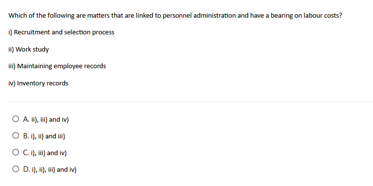 Which of the following are matters that are linked to personnel administration and have a bearing on labour costs?
i) Recruitment and selection process
ii) Work study
iii) Maintaining employee records
iv) Inventory records
A. ii), iii) and iv)
O B. i), ii) and ii)
O C.i), ii) and iv)
O D. i), i), ii) and iv)
