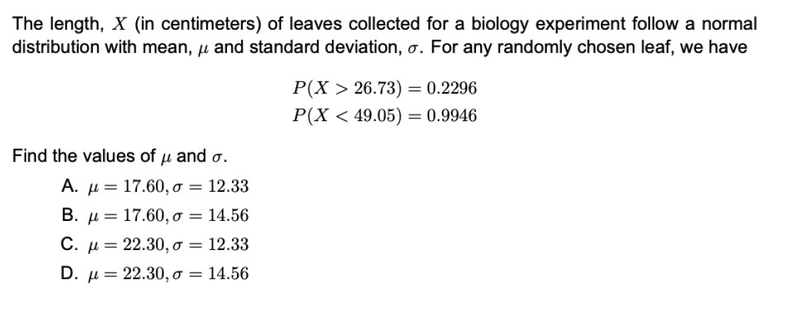 The length, X (in centimeters) of leaves collected for a biology experiment follow a normal
distribution with mean, u and standard deviation, o. For any randomly chosen leaf, we have
Р(X > 26.73) — 0.2296
P(X < 49.05) = 0.9946
%3D
Find the values of u and o.
А. —
17.60, o = 12.33
В. д—
17.60, o = 14.56
С. д 3 22.30, о %3
12.33
D. µ = 22.30, o = 14.56
