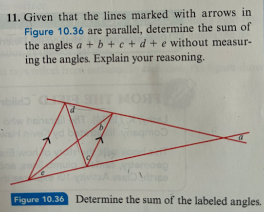 11. Given that the lines marked with arrows in
Figure 10.36 are parallel, determine the sum of
the angles a+b+c+d+e without measur-
ing the angles. Explain your reasoning.
blir H
WaH nived b
no vie
e
d
Figure 10.36
6/
sqmo
Determine the sum of the labeled angles.