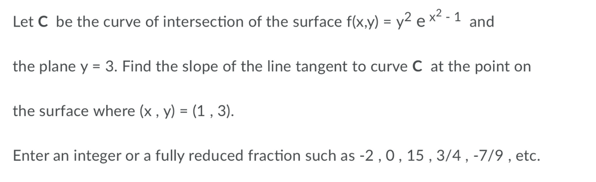 Let C be the curve of intersection of the surface f(x,y) = y² ex² - 1 and
the plane y = 3. Find the slope of the line tangent to curve C at the point on
the surface where (x , y) = (1 , 3).
%3D
Enter an integer or a fully reduced fraction such as -2 , 0 , 15 , 3/4 , -7/9 , etc.
