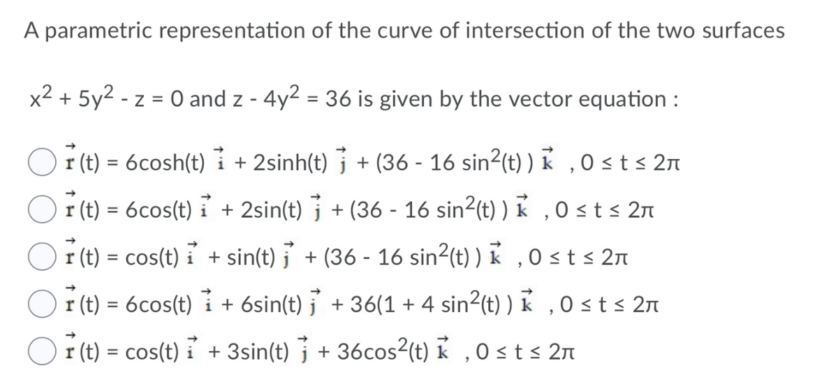 A parametric representation of the curve of intersection of the two surfaces
x2 + 5y2 - z = 0 and z - 4y2 = 36 is given by the vector equation :
r (t) = 6cosh(t) i
+ 2sinh(t) j + (36 - 16 sin²(t) ) K ,0sts 2n
r (t) = 6cos(t) i + 2sin(t) j + (36 - 16 sin2(t) ) k , 0 st s 2n
= cos(t) i + sin(t) j' + (36 - 16 sin²(t) ) k ,0 st s 2n
%3D
r (t) = 6cos(t) i + 6sin(t) j + 36(1 + 4 sin2(t) ) k ,O st s 2n
r (t) = cos(t) i + 3sin(t) j + 36cos2(t) k ,0 st s 2A
