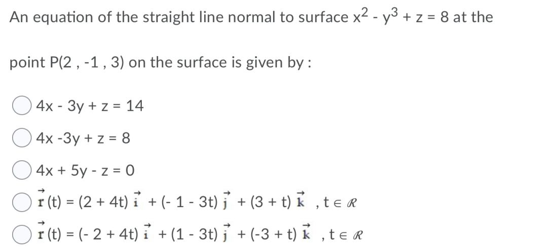 An equation of the straight line normal to surface x2 - y3 + z = 8 at the
point P(2, -1, 3) on the surface is given by :
4x - 3y + z = 14
4x -Зу + z%3D 8
4x + 5y - z = 0
r (t) = (2 + 4t) i + (- 1 - 3t) j' + (3 + t) k ,te r
%3D
r (t) = (- 2 + 4t) i + (1 - 3t) j + (-3 + t) k ,te r
