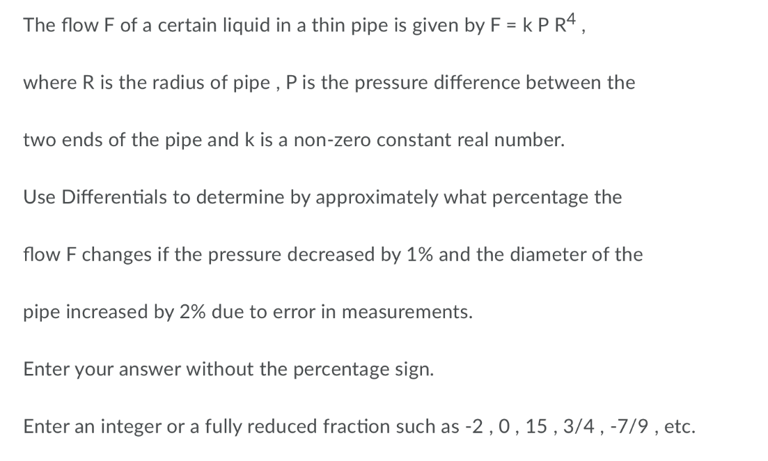 The flow F of a certain liquid in a thin pipe is given by F = k P R4,
where R is the radius of pipe , P is the pressure difference between the
two ends of the pipe and k is a non-zero constant real number.
Use Differentials to determine by approximately what percentage the
flow F changes if the pressure decreased by 1% and the diameter of the
pipe increased by 2% due to error in measurements.
Enter your answer without the percentage sign.
Enter an integer or a fully reduced fraction such as -2, 0, 15 , 3/4 , -7/9 , etc.

