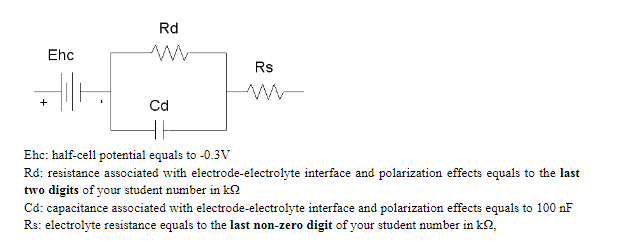 Rd
Ehc
Rs
+
Cd
Ehc: half-cell potential equals to -0.3V
Rd: resistance associated with electrode-electrolyte interface and polarization effects equals to the last
two digits of your student number in k2
Cd: capacitance associated with electrode-electrolyte interface and polarization effects equals to 100 nF
Rs: electrolyte resistance equals to the last non-zero digit of your student number in k2,
