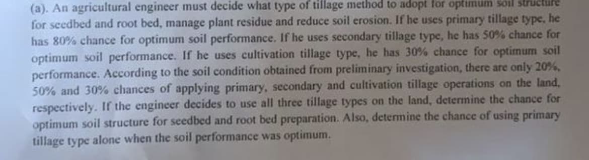 (a). An agricultural engineer must decide what type of tillage method to adopt for optimum soil structire
for seedbed and root bed, manage plant residue and reduce soil erosion. If he uses primary tillage type,
has 80% chance for optimum soil performance. If he uses secondary tillage type, he has 50% chance for
optimum soil performance. If he uses cultivation tillage type, he has 30% chance for optimum soil
performance. According to the soil condition obtained from preliminary investigation, there are only 20%,
50% and 30% chances of applying primary, secondary and cultivation tillage operations on the land,
respectively. If the engineer decides to use all three tillage types on the land, determine the chance for
optimum soil structure for seedbed and root bed preparation. Also, determine the chance of using primary
tillage type alone when the soil performance was optimum.
he
