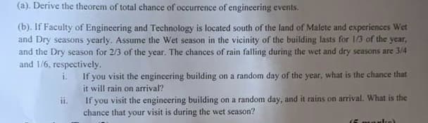 (a). Derive the theorem of total chance of occurrence of engineering events.
(b). If Faculty of Engineering and Technology is located south of the land of Malete and experiences Wet
and Dry seasons yearly. Assume the Wet season in the vicinity of the building lasts for 1/3 of the year,
and the Dry season for 2/3 of the year. The chances of rain falling during the wet and dry seasons are 3/4
and 1/6, respectively.
i. If you visit the engineering building on a random day of the year, what is the chance that
it will rain on arrival?
If you visit the engineering building on a random day, and it rains on arrival. What is the
chance that your visit is during the wet season?
ii.
