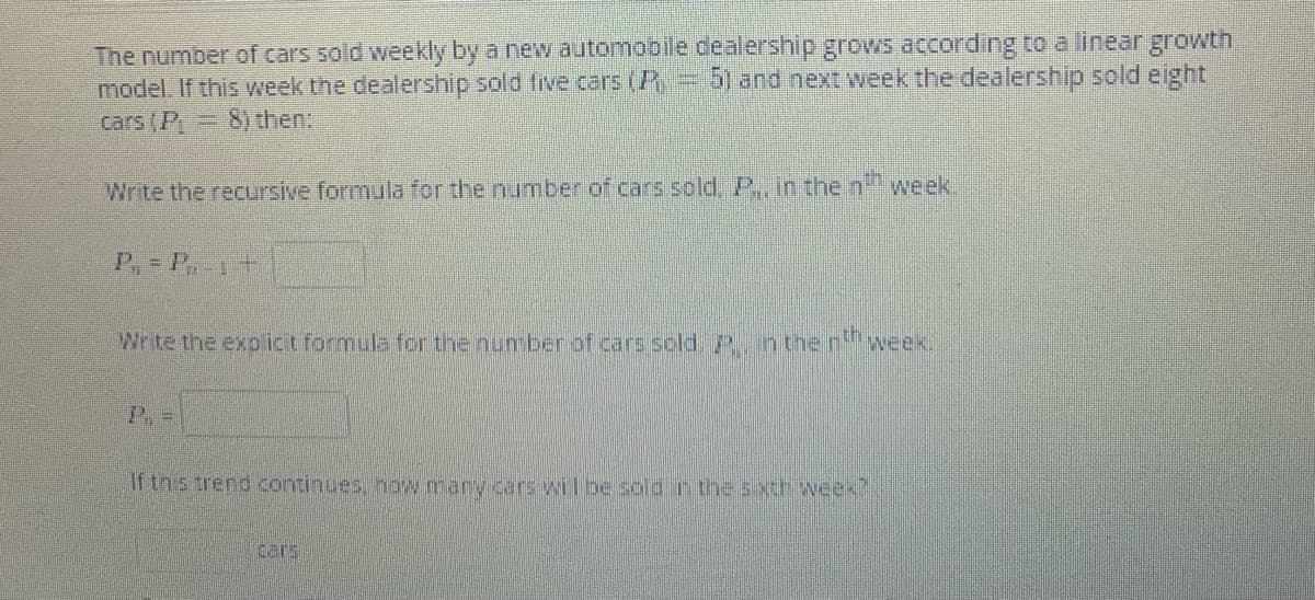 The number of cars sold weekly by a new automobile dealership grows according to a linear growth
model If this week the dealership sold five cars (
cars (P =
3D5) and next week the dealership sold eight
8) then
Write the recursive formula for the number of cars sold, P., in the n'
week.
P,= P.1+
Wrtethe exo ict formula for the number of cars sold nther
week,
If tn s trend continues, now many cars wil be solar the sxth weex?
cars
