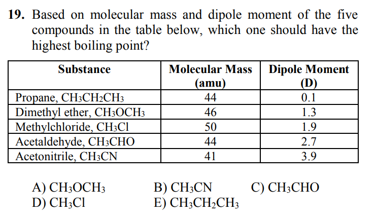 19. Based on molecular mass and dipole moment of the five
compounds in the table below, which one should have the
highest boiling point?
Dipole Moment
(D)
Substance
Molecular Mass
(amu)
Propane, CH3CH2CH3
Dimethyl ether, CH3OCH3
Methylchloride, CH3C1
Acetaldehyde, CH;CHO
Acetonitrile, CH3CN
44
0.1
46
1.3
50
1.9
44
2.7
41
3.9
B) CH;CN
E) CH3CH2CH3
C) CH3CHO
A) CH3OCH3
D) CH;CI
