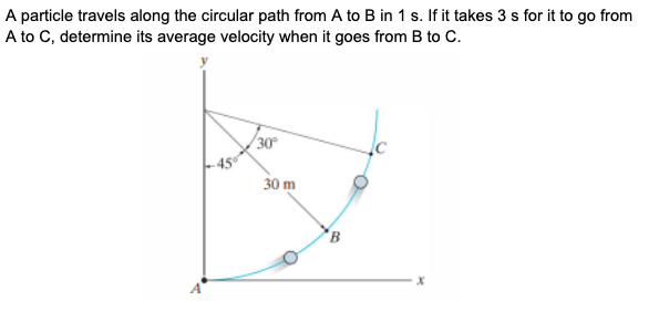 A particle travels along the circular path from A to B in 1 s. If it takes 3 s for it to go from
A to C, determine its average velocity when it goes from B to C.
30
30 m
B
