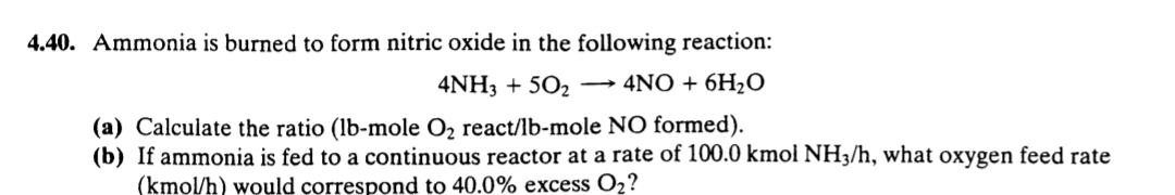 4.40. Ammonia is burned to form nitric oxide in the following reaction:
4NH3 + 502 → 4NO + 6H2O
(a) Calculate the ratio (lb-mole O2 react/lb-mole NO formed).
(b) If ammonia is fed to a continuous reactor at a rate of 100.0 kmol NH3/h, what oxygen feed rate
(kmol/h) would correspond to 40.0% excess O2?
