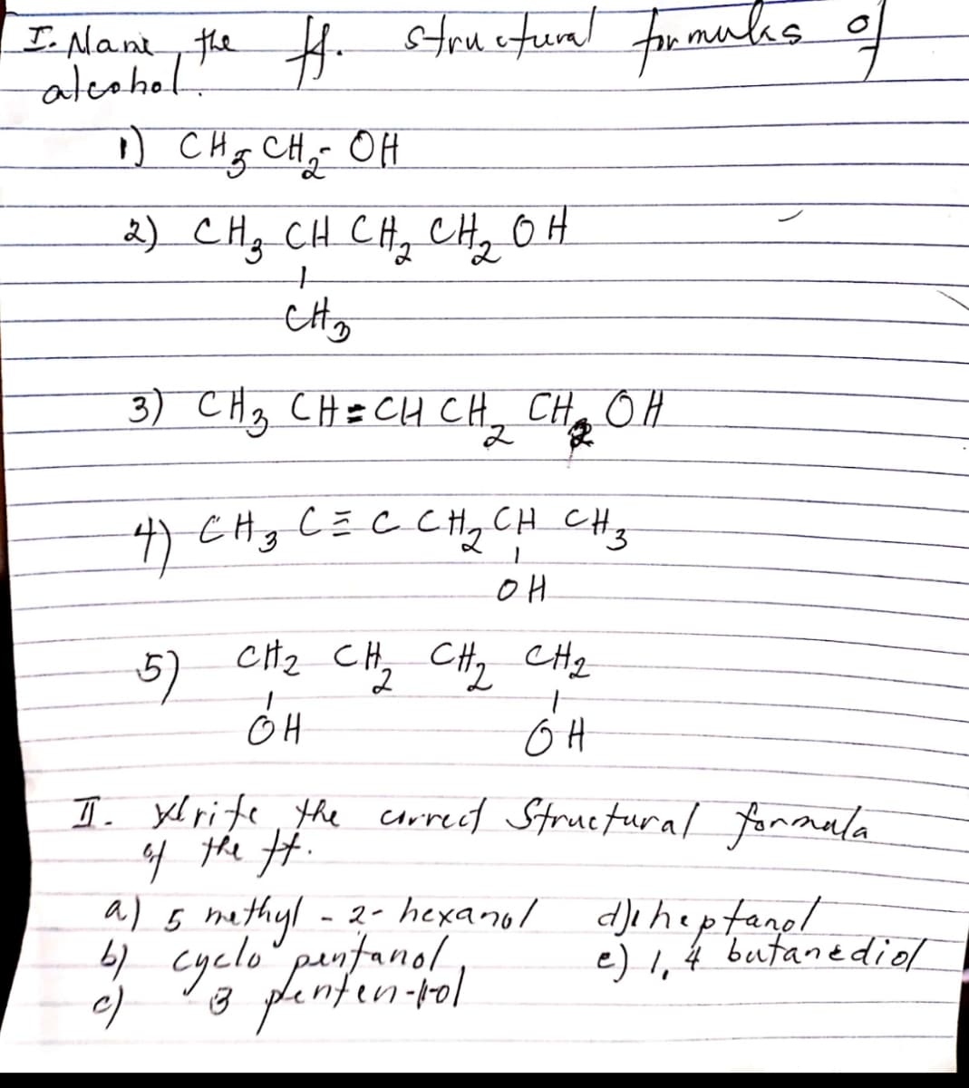 I Nant, the H. steuetual for manlas
frmulas of
ateahol.
D CHg CH, OH
2) CH; CH CH, CH, OH
to
3) CHg CH= CH CH,
CH OH
4) CHg C=C CHqCH CHz
5)
cH2 CH, CHy CHq
I. yl rite, the crrect Structural fonrmala
4 the #.
- 2- hexanol dJaheptanel
a) 5 mathyl
4 cyclo pnfanol,
a plenfen-ol
fanpl
e) I, 4 butanediol
