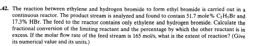 -.42. The reaction between ethylene and hydrogen bromide to form ethyl bromide is carried out in a
continuous reactor. The product stream is analyzed and found to contain 51.7 mole% C¿H5Br and
17.3% HBr. The feed to the reactor contains only ethylene and hydrogen bromide. Calculate the
fractional conversion of the limiting reactant and the percentage by which the other reactant is in
excess. If the molar flow rate of the feed stream is 165 mol/s, what is the extent of reaction? (Give
its numerical value and its units.)
