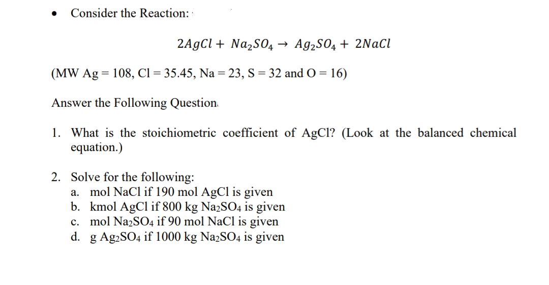 Consider the Reaction:
2AgCl + Na2S04 →
Ag2SO4 + 2NaCl
(MW Ag = 108, Cl = 35.45, Na = 23, S = 32 and O = 16)
Answer the Following Question.
1. What is the stoichiometric coefficient of AgCl? (Look at the balanced chemical
equation.)
2. Solve for the following:
a. mol NaCl if 190 mol AgCl is given
b. kmol AgCl if 800 kg Na2SO4 is given
c. mol Na2SO4 if 90 mol NaCl is given
g Ag2SO4 if 1000 kg Na2SO4 is given
d.
