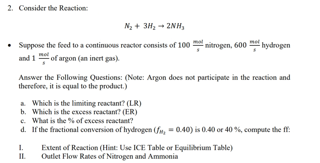 2. Consider the Reaction:
N2 + 3H2 → 2NH3
mol
Suppose the feed to a continuous reactor consists of 100
nitrogen, 600
mol
- hydrogen
тol
and 1
of argon (an inert gas).
Answer the Following Questions: (Note: Argon does not participate in the reaction and
therefore, it is equal to the product.)
Which is the limiting reactant? (LR)
b. Which is the excess reactant? (ER)
c. What is the % of excess reactant?
d. If the fractional conversion of hydrogen (fH, = 0.40) is 0.40 or 40 %, compute the ff:
а.
%3D
Extent of Reaction (Hint: Use ICE Table or Equilibrium Table)
Outlet Flow Rates of Nitrogen and Ammonia
I.
II.
