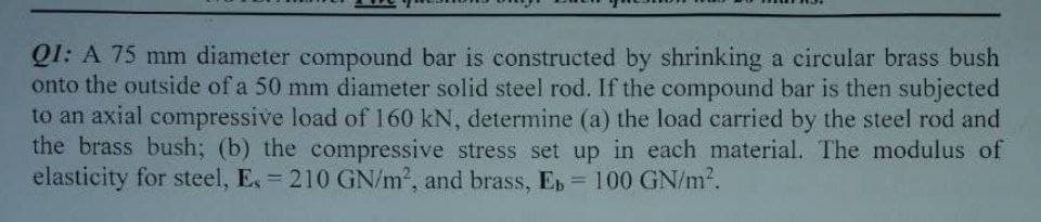 Q1: A 75 mm diameter compound bar is constructed by shrinking a circular brass bush
onto the outside of a 50 mm diameter solid steel rod. If the compound bar is then subjected
to an axial compressive load of 160 kN, determine (a) the load carried by the steel rod and
the brass bush; (b) the compressive stress set up in each material. The modulus of
elasticity for steel, E. = 210 GN/m², and brass, E = 100 GN/m².