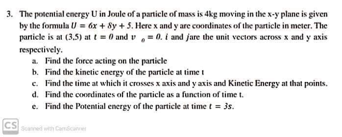 3. The potential energy U in Joule of a particle of mass is 4kg moving in the x-y plane is given
by the formula U = 6x + 8y +5. Here x and y are coordinates of the particle in meter. The
particle is at (3,5) at t 0 and v ,= (0. i and jare the unit vectors across x and y axis
respectively.
a. Find the force acting on the particle
b. Find the kinetic energy of the particle at time t
c. Find the time at which it crosses x axis and y axis and Kinetic Energy at that points.
d. Find the coordinates of the particle as a function of time t.
c. Find the Potential energy of the particle at time t = 3s.
CS Scanned with CamScanner
cs
