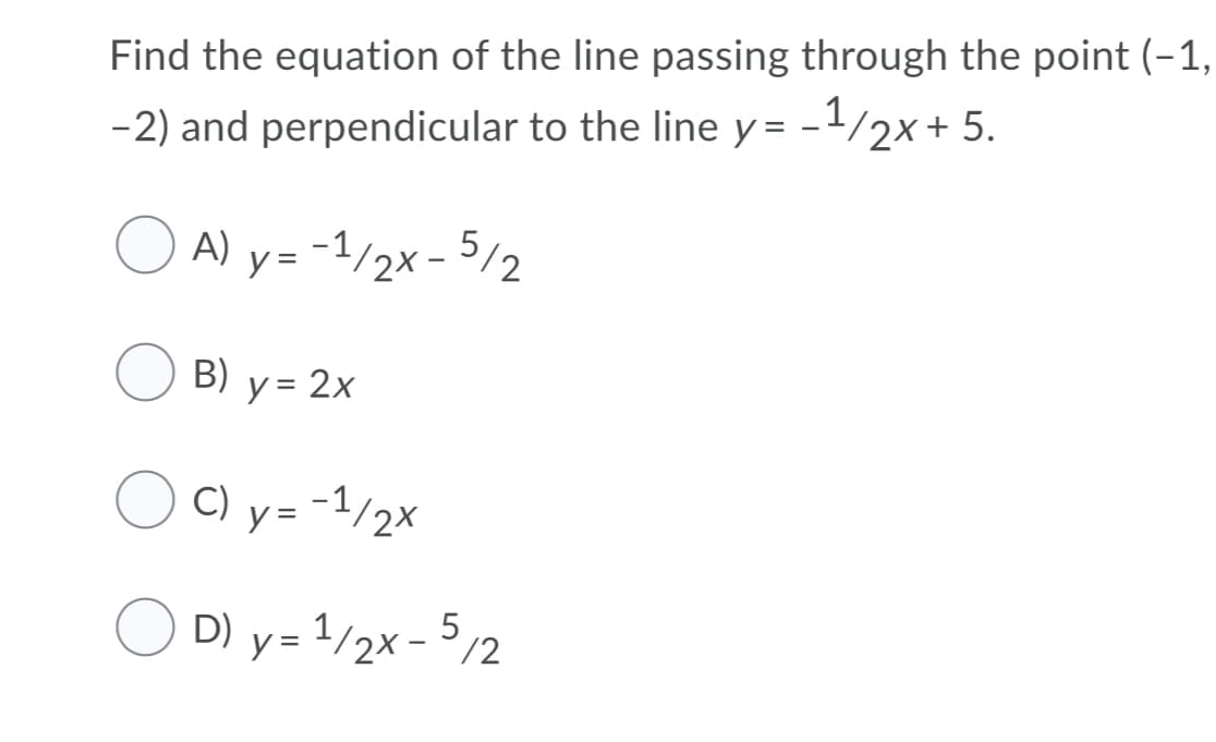 Find the equation of the line passing through the point (-1,
-2) and perpendicular to the line y = -1/2x+ 5.
%D
A) y= -1/2x - 5/2
B) y = 2x
C) y= -1/2x
O D) y= 1/2x- 5/2
y = 1/2x - /2
