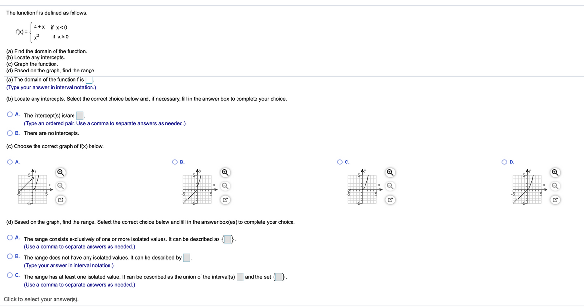 The function f is defined as follows.
4 + X
if x<0
f(x) =
x2
if x20
(a) Find the domain of the function.
(b) Locate any intercepts.
(c) Graph the function.
(d) Based on the graph, find the range.
(a) The domain of the function f is |.
(Type your answer in interval notation.)
(b) Locate any intercepts. Select the correct choice below and, if necessary, fill in the answer box to complete your choice.
A. The intercept(s) is/are
(Type an ordered pair. Use a comma to separate answers as needed.)
B. There are no intercepts.
(c) Choose the correct graph of f(x) below.
O A.
О В.
Oc.
OD.
Ay
X
X
X
-5
-5
L5-
(d) Based on the graph, find the range. Select the correct choice below and fill in the answer box(es) to complete your choice.
А.
{
The
range consists exclusively of one or more isolated values. It can be described as
(Use a comma to separate answers as needed.)
B. The range does not
ave any isolated values. It can
described by
(Type your answer in interval notation.)
С.
The range has at least one isolated value. It can be described as the union of the interval(s)
and the set { }.
(Use a comma to separate answers as needed.)
Click to select your answer(s).
