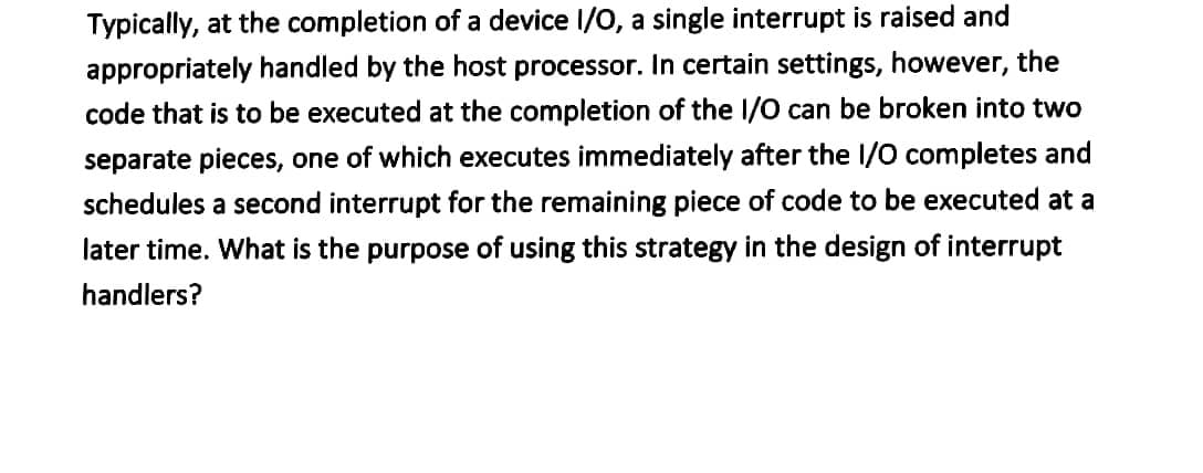 Typically, at the completion of a device I/O, a single interrupt is raised and
appropriately handled by the host processor. In certain settings, however, the
code that is to be executed at the completion of the I/O can be broken into two
separate pieces, one of which executes immediately after the I/O completes and
schedules a second interrupt for the remaining piece of code to be executed at a
later time. What is the purpose of using this strategy in the design of interrupt
handlers?
