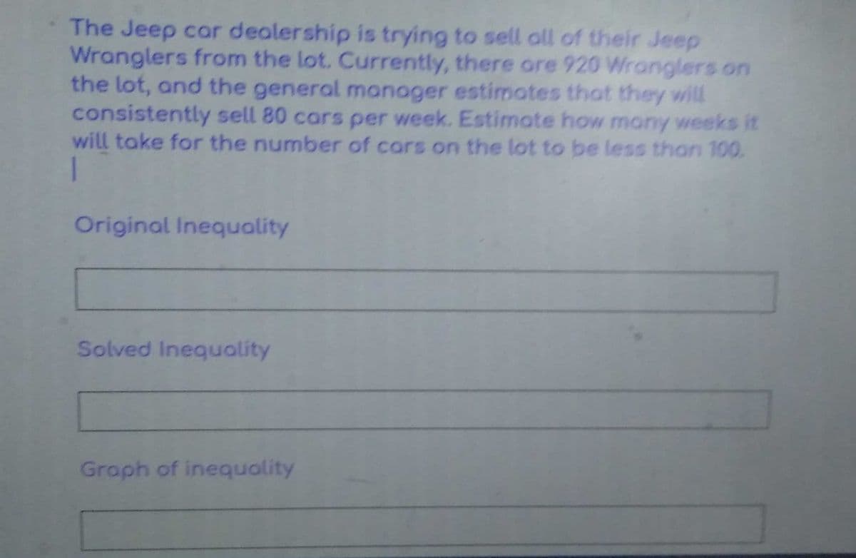 The Jeep car dealership is trying to sell all of their Jeep
Wranglers from the lot. Currently, there ore 920 Wranglers on
the lot, and the general manager estimates that they will
consistently sell 80 cars per week. Estimate how many weeks it
will take for the number of cars on the lot to be less than 100.
Original Inequality
Solved Inequality
Graph of inequality
