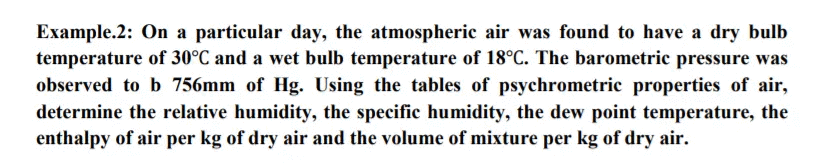 Example.2: On a particular day, the atmospheric air was found to have a dry bulb
temperature of 30°C and a wet bulb temperature of 18°C. The barometric pressure was
observed to b 756mm of Hg. Using the tables of psychrometric properties of air,
determine the relative humidity, the specific humidity, the dew point temperature, the
enthalpy of air per kg of dry air and the volume of mixture per kg of dry air.
