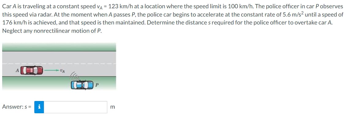Car A is traveling at a constant speed va = 123 km/h at a location where the speed limit is 100 km/h. The police officer in car P observes
this speed via radar. At the moment when A passes P, the police car begins to accelerate at the constant rate of 5.6 m/s2 untila speed of
176 km/h is achieved, and that speed is then maintained. Determine the distance s required for the police officer to overtake car A.
Neglect any nonrectilinear motion of P.
VA
Answer: s = i
m
