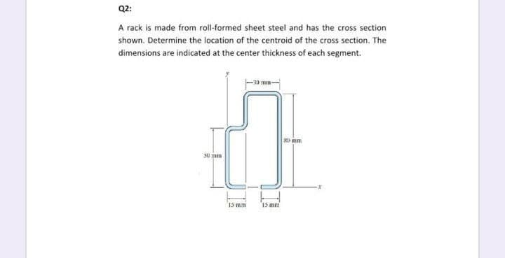 Q2:
A rack is made from roll-formed sheet steel and has the cross section
shown. Determine the location of the centroid of the cross section. The
dimensions are indicated at the center thickness of each segment.
mm-
50 m
15 mm
15 me
