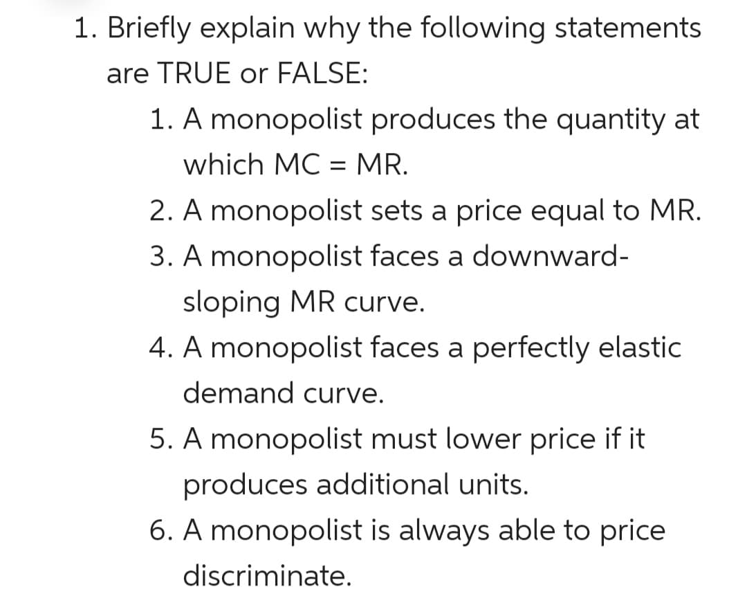1. Briefly explain why the following statements
are TRUE or FALSE:
1. A monopolist produces the quantity at
which MC = MR.
2. A monopolist sets a price equal to MR.
3. A monopolist faces a downward-
sloping MR curve.
4. A monopolist faces a perfectly elastic
demand curve.
5. A monopolist must lower price if it
produces additional units.
6. A monopolist is always able to price
discriminate.
