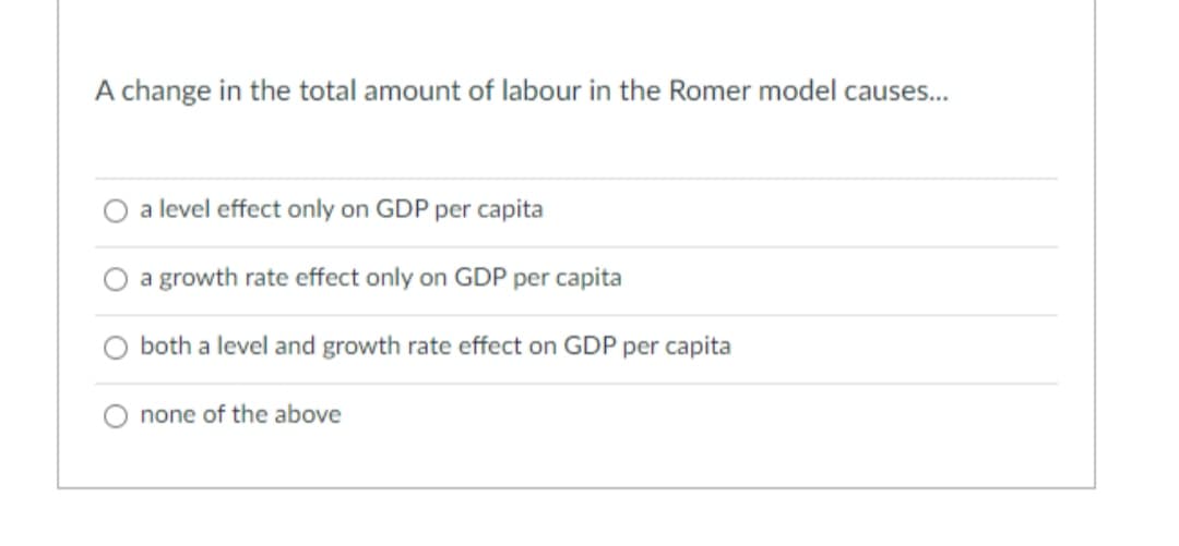 A change in the total amount of labour in the Romer model causes...
a level effect only on GDP per capita
a growth rate effect only on GDP per capita
both a level and growth rate effect on GDP per capita
none of the above
