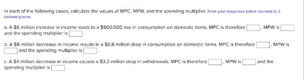 In each of the following cases, calculate the values of MPC, MPW, and the spending multiplier. Enter your responses below rounded to 2
cecimal places.
a. A $6 million increase in income leads to a $900,000 rise in consumption on domestic items. MPC is therefore
and the spending multiplier is
, MPW is
b. A $8 million decrease in income results in a $0.8 million drop in consumption on domestic items. MPC is therefore
and the spending multiplier is
|. MPW is
c. A $4 million decrease in income causes a $3.2 milion drop in withdrawals. MPC is therefore
1. MPW is
and the
spending multiplier is
