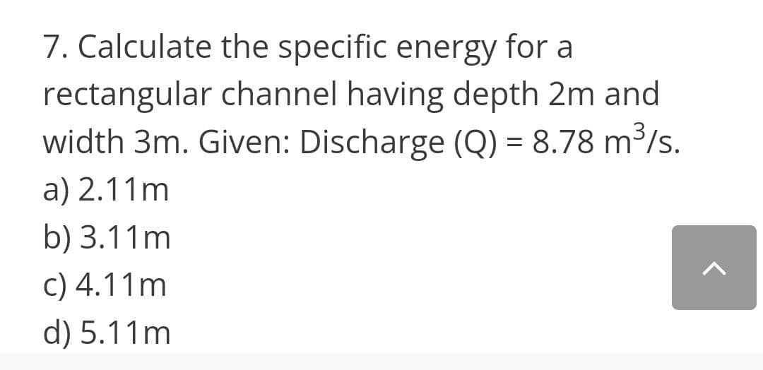 7. Calculate the specific energy for a
rectangular channel having depth 2m and
width 3m. Given: Discharge (Q) = 8.78 m³/s.
a) 2.11m
b) 3.11m
c) 4.11m
d) 5.11m
